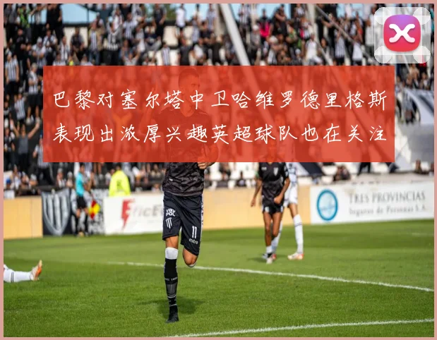 巴黎对塞尔塔中卫哈维罗德里格斯表现出浓厚兴趣英超球队也在关注他