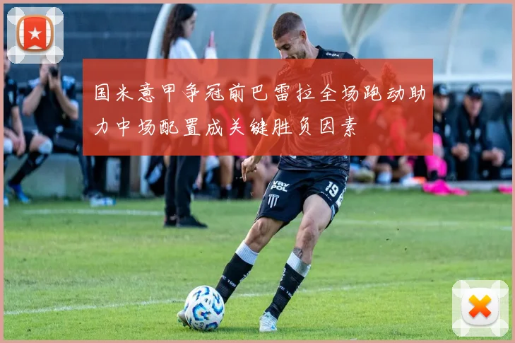 国米意甲争冠前巴雷拉全场跑动助力中场配置成关键胜负因素