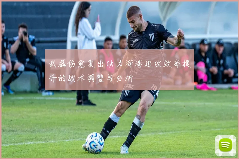 武磊伤愈复出助力海港进攻效率提升的战术调整与分析