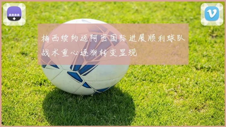 梅西续约迈阿密国际进展顺利球队战术重心逐渐转变显现